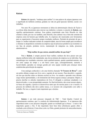 Kaizen
Kaizen (do japonês, “mudança para melhor”) é uma palavra de origem japonesa com
o significado de melhoria contínua, gradual, na vida em geral (pessoal, familiar, social e no
trabalho).
Nos anos 50, os japoneses retomaram as idéias da administração clássica de Taylor e
as críticas delas decorrentes para renovar sua indústria e criaram o conceito de Kaizen, que
significa aprimoramento contínuo. Essa prática (exprimindo uma forte filosofia de vida
oriental e sendo, por sua vez também, uma filosofia, uma cultura) visa o bem não somente da
empresa como do homem que trabalha nela. As empresas são municiadas com ferramentas
para se organizarem e buscarem sempre resultados melhores. Partindo do princípio de que o
tempo é o melhor indicador isolado de competitividade, atua de forma ampla para reconhecer
e eliminar os desperdícios existentes na empresa seja em processos produtivos já existentes ou
em fase de projeto, produtos novos, manutenção de máquinas ou, ainda, processos
administrativos.
“Hoje melhor do que ontem, amanhã melhor do que hoje!”
Para o Kaizen, é sempre possível fazer melhor, nenhum dia deve passar sem que
alguma melhoria tenha sido implantada, seja ela na estrutura da empresa ou no indivíduo. Sua
metodologia traz resultados concretos, tanto qualitativamente, quanto quantitativamente, em
um curto espaço de tempo e a um baixo custo (que, conseqüentemente, aumenta a
lucratividade), apoiados na sinergia gerada por uma equipe reunida para alcançar metas
estabelecidas pela direção da empresa.
Uma analogia conhecida é a de uma história chamada "O Tesouro de Bresa1
", onde
um pobre alfaiate compra um livro com o segredo de um tesouro. Para descobrir o segredo,
ele tem que decifrar todos os idiomas escritos no livro. Ao estudar e aprender estes idiomas
surge muitas oportunidades, e ele lentamente (de forma segura) começa a prosperar. Depois, é
preciso decifrar os cálculos matemáticos do livro. É obrigado a continuar estudando e se
desenvolvendo, e a sua prosperidade aumenta. No final da história, não existe tesouro algum -
na busca do segredo, a pessoa se desenvolveu tanto que ela mesma passa a ser o tesouro. O
processo de melhoria não deve acabar nunca, e os tesouros são conquistados com saber e
trabalho. Por isso, a viagem é mais importante que o destino.
Conceito
Kaizen é um todo processo integrado de TQC – Total Quality Control de
aprimoramento contínuo, que é a essência da Administração Japonesa. E os japoneses dão
importância tanto a esse processo integrado, quanto ao resultado que se busca – o meio é tão
importante quanto o fim. É tão importante fazer bem feito (eficiência) quanto obter o
resultado certo (eficácia). Como disse certa vez Osho, grande promotor do autoconhecimento,
                                                            
1
 Texto em Anexo ao Trabalho 
 