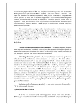“a jornada é o próprio objetivo!”. Ou seja, o segredo do resultado positivo está em trabalhar
bem o processo que gera resultado. Ora, o resultado é uma coisa estática e o processo é toda
uma vida dinâmica de trabalho colaborativo entre pessoas usufruindo e compartilhando
coisas, que deve ser muito bem vivido. Para os japoneses é isso aí: é muito importante ganhar
dinheiro, mas trabalhando e vivendo de forma mais satisfatória possível, unindo o útil ao
agradável – afinal, passamos mais de um terço de nossas vidas trabalhando. Esta é a essência
da Administração Japonesa chamada Kaizen: buscar ao mesmo tempo resultado e processo
em busca desse resultado.
Para buscar resultado, na empresa todos devem ter objetivo e missão comuns. Mas ao
mesmo tempo, durante o período de trabalho devem trabalhar e viver de forma mais
equilibrada e satisfatória possível. Porque trabalhando e vivendo de forma mais equilibrada e
satisfatória possível, tende-se a aumentar a produtividade e melhorar a qualidade, que por sua
vez, tende à conquista do resultado positivo no mercado. Ora, trabalha-se e vive-se de forma
mais equilibrada e satisfatória possível.
Objetivos
Estabilidade financeira e emocional ao empregado – daí porque empresas japonesas
ainda hoje procuram manter o emprego vitalício, para principalmente, evitar preocupações de
sobrevivência e sustento da família. Para tanto, é necessário que todos tenham consciência de
que, a empresa como um todo, deverá obter resultado positivo.
Clima Organizacional Agradável – Os japoneses “forçam a barra” para que todos se
dêem bem e vivam em harmonia entre os desiguais e os contrários – eles dizem natural e
sutilmente “gaman sena iken”, ou seja, tem que agüentar. Desde a remota era dos primeiros
samurais em torno dos anos 700, conforme relata Ferri de Barros, os japoneses pela forte
influência da cultura chinesa e principalmente, de Lao Tse e Confúcio, promovem o espírito
wa – a harmonia. Harmonia em tudo. Harmonia entre os desiguais, harmonia entre os
contrários. Harmonia entre o Bem e o Mal. Harmonia entre a alegria e a tristeza. Harmonia
entre a bem-aventurança e a desgraça. Sobretudo, harmonia entre pessoas. Não é à toa que
empresas japonesas maravilham-se com preceitos “tayloristas” como “cooperação, não
individualismo” e “harmonia, em vez de discórdia”. Não só Taylor como também Fayol é
muito bem-vindo aos anseios japoneses porque este promove ordem, disciplina, subordinação
do interesse particular ao interesse geral, eqüidade e união do pessoal, dentre outros princípios
gerais de Administração.
Ambiente simples, funcional e agradável – é aqui que se inserem os tão chamados 5
“S” da Administração Japonesa.
Aplicações e Características
Os 05 “S” são as iniciais de 05 palavras japonesas Seiton, Seiri, Seiso, Seiketsu e
Shitsuke, que estão intimamente relacionados com wa – harmonia, como se percebe a seguir.
 