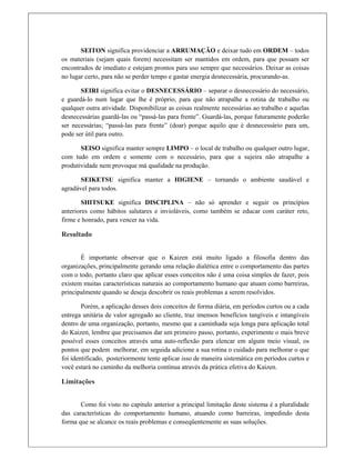 SEITON significa providenciar a ARRUMAÇÃO e deixar tudo em ORDEM – todos
os materiais (sejam quais forem) necessitam ser mantidos em ordem, para que possam ser
encontrados de imediato e estejam prontos para uso sempre que necessários. Deixar as coisas
no lugar certo, para não se perder tempo e gastar energia desnecessária, procurando-as.
SEIRI significa evitar o DESNECESSÁRIO – separar o desnecessário do necessário,
e guardá-lo num lugar que lhe é próprio, para que não atrapalhe a rotina de trabalho ou
qualquer outra atividade. Disponibilizar as coisas realmente necessárias ao trabalho e aquelas
desnecessárias guardá-las ou “passá-las para frente”. Guardá-las, porque futuramente poderão
ser necessárias; “passá-las para frente” (doar) porque aquilo que é desnecessário para um,
pode ser útil para outro.
SEISO significa manter sempre LIMPO – o local de trabalho ou qualquer outro lugar,
com tudo em ordem e somente com o necessário, para que a sujeira não atrapalhe a
produtividade nem provoque má qualidade na produção.
SEIKETSU significa manter a HIGIENE – tornando o ambiente saudável e
agradável para todos.
SHITSUKE significa DISCIPLINA – não só aprender e seguir os princípios
anteriores como hábitos salutares e invioláveis, como também se educar com caráter reto,
firme e honrado, para vencer na vida.
Resultado
É importante observar que o Kaizen está muito ligado a filosofia dentro das
organizações, principalmente gerando uma relação dialética entre o comportamento das partes
com o todo, portanto claro que aplicar esses conceitos não é uma coisa simples de fazer, pois
existem muitas características naturais ao comportamento humano que atuam como barreiras,
principalmente quando se deseja descobrir os reais problemas a serem resolvidos.
Porém, a aplicação desses dois conceitos de forma diária, em períodos curtos ou a cada
entrega unitária de valor agregado ao cliente, traz imensos benefícios tangíveis e intangíveis
dentro de uma organização, portanto, mesmo que a caminhada seja longa para aplicação total
do Kaizen, lembre que precisamos dar um primeiro passo, portanto, experimente o mais breve
possível esses conceitos através uma auto-reflexão para elencar em algum meio visual, os
pontos que podem melhorar, em seguida adicione a sua rotina o cuidado para melhorar o que
foi identificado, posteriormente tente aplicar isso de maneira sistemática em períodos curtos e
você estará no caminho da melhoria contínua através da prática efetiva do Kaizen.
Limitações
 
Como foi visto no capitulo anterior a principal limitação deste sistema é a pluralidade
das características do comportamento humano, atuando como barreiras, impedindo desta
forma que se alcance os reais problemas e conseqüentemente as suas soluções.
 