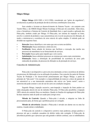 Shigeo Shingo
 
Shigeo Shingo (8/01/1909 à 14/11/1990), considerado um “gênio da engenharia”,
revolucionou as práticas de produção devido às diversas contribuições nessa área.
Seus estudos o levaram ao desenvolvimento do Sistema Toyota - em conjunto com
Taiichi Ohno, e do SMED (Single Minute Exchange of Die) por ele concebido. Além disso,
criou e formalizou o Sistema de Controle de Qualidade Zero, o qual ressalta a aplicação dos
Poka-yoke, também criado por Shingo. O Poka-yoke, um sistema de inspeção na fonte,
envolve o controle de produtos e suas características em si ou do seu processo de obtenção, de
modo a minimizar-se a ocorrência de erros através de ações simples. O método pode ser
dividido nas seguintes fases.
• Detecção: busca identificar o erro antes que este se torne um defeito.
• Minimização: busca minimizar o efeito do erro.
• Facilitação: busca adoção de técnicas que facilitem a execução das tarefas nos
processos de manufatura ou no fornecimento de serviços.
• Prevenção: busca ações para impedir que o erro ocorra.
• Substituição: busca substituir processos ou sistemas por outros mais consistentes.
• Eliminação: busca a eliminação da possibilidade de ocorrência de erros pelo
redesenho do produto, do processo de obtenção ou da prestação de serviços.
Conceitos de Administração
Poka-yoke é um dispositivo a prova de erros destinada a evitar a ocorrência de defeitos
em processos de fabricação e/ou na utilização de produtos. Este conceito faz parte do Sistema
Toyota de Produção e foi desenvolvido primeiramente por Shigeo Shingo, a partir do
princípio do "não-custo". Um exemplo é a impossibilidade de remover a chave da ignição de
um automóvel se a sua transmissão automática não estiver em "ponto morto", assim o
motorista não pode cometer o erro de sair do carro em condições inseguras.
Segundo Shingo, inspeção sucessiva, auto-inspeção e inspeção da fonte podem ser
todas alcançadas através do uso de métodos Poka-yoke. O Poka-yoke possibilita a inspeção
100% através de controle físico ou mecânico. Quanto às funções de regulagem do Poka-yoke
há duas maneiras onde ele pode ser usado para corrigir erros:
Método de Controle: Quando o Poka-yoke é ativado, a máquina ou linha de
processamento pára, de forma que o problema possa ser corrigido.
Método de advertência: Quando o Poka-yoke é ativado um alarme soa ou uma luz
sinaliza, visando alertar o trabalhador.
O Poka-yoke de controle é o dispositivo corretivo mais poderoso, porque paralisa o
processo até que a condição causadora do defeito tenha sido corrigida. O Poka-yoke de
advertência permite que o processo que está gerando o defeito continue, caso os trabalhadores
 