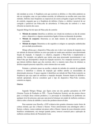 não atendam ao aviso. A freqüência com que ocorrem os defeitos e o fato deles poderem ou
não ser corrigidos, uma vez que tenham ocorrido, irá influenciar na escolha entre esses dois
métodos. Defeitos mais freqüentes ou impossíveis de serem corrigidos exigem um Poka-yoke
de controle, enquanto que se a freqüência de defeitos é baixa e o defeito é possível de ser
corrigido é preferível um Poka-yoke de advertência. O Poka-yoke de controle é o mais
eficiente na maioria dos casos.
Segundo Shingo há três tipos de Poka-yoke de controle:
 Método de contato: Identifica os defeitos em virtude da existência ou não de contato
entre o dispositivo e alguma característica ligada à forma ou dimensão do produto.
 Método de conjunto: Determina se um dado número de atividades previstas é
executado.
 Método de etapas: Determina se são seguidos os estágios ou operações estabelecidas
por um dado procedimento.
Shingo afirma que o dispositivo Poka-yoke em si não é um sistema de inspeção, mas
um método de detectar defeitos ou erros que pode ser usado para satisfazer uma determinada
função de inspeção. A inspeção é o objetivo, enquanto o Poka-Yoke é simplesmente o
método. Por exemplo, um gabarito que rejeita uma peça processada incorretamente é um
Poka-Yoke que desempenha a função de inspeção sucessiva. Se a inspeção sucessiva, aquela
que detecta defeitos depois que eles ocorrem, não é a maneira mais eficaz de eliminar os
defeitos naquele processo específico, outro sistema deve ser usado.
Portanto, o primeiro passo na escolha e adoção de métodos de controle de qualidade
efetivos é identificar o sistema de inspeção que melhor satisfaz as necessidades de
determinado processo. O passo seguinte é identificar um método de Poka-Yoke (controle ou
freqüência) que seja capaz de satisfazer a inspeção desejada. Somente depois de definido o
método apropriado, deve-se considerar qual o tipo do dispositivo Poka-Yoke (contato,
controle ou etapas).
Outros
Segundo Shingeo Shingo, que figura como um dos grandes pensadores do STP
(Sistema Toyota de Produção ou TPS – Toyota Production System), um dos pontos chaves
para a evolução desse sistema produtivo, é a prevenção às reincidências de problemas em
qualquer nível do processo, para que seja possível alcançar um estado de melhoria contínua e
efetiva sobre a forma de trabalho e acerca dos produtos desenvolvidos.
Para sustentar essa filosofia, o STP evidencia dois grandes elementos muito fortes da
cultura oriental, que são o Hansei e Kaizen. Vimos anteriormente uma abordagem sobre o
Kaizen, e abaixo, vamos explanar um pouco sobre o Hansei. Apesar de esses elementos serem
benéficos isoladamente, sua sinergia quando juntos, torna-se essencial para a aplicação da
melhoria contínua dentro do Pensamento Lean.
 