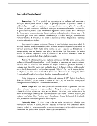 Conclusão: Douglas Ferreira
Just-in-time: Em JIT, é possível ver a preocupação em melhorar cada vez mais a
produção, aperfeiçoando custos e tempo. A preocupação com a qualidade também é
evidenciada, e a produção em escala menor, torna possível uma maior vigília sobre o produto,
de forma que cada colaborador da linha de montagem se torna um observador e controlador
da qualidade deste produto. Outra característica importante vista no sistema JIT é a adequação
dos fornecedores e transportadores, visando melhorar ainda mais todo o sistema, através de
processos ágeis e sem erros. Podemos também realçar o foco na produção, mantendo uma
“carteira” limitada de produtos, o que facilita o processo de controle de qualidade e a entrega
no tempo adequado do produto.
Este mesmo foco, causa no sistema JIT, uma de suas limitações, quanto a variedade de
produtos, tornando a empresa um tanto quanto inflexível a respeito de produtos disponíveis ao
mercado consumidor. Outra falha neste sistema se diz a respeito de fornecedores e
transportadores, que não fazendo parte efetiva da empresa, pode interromper por algum
motivo seu trabalho, impedindo assim a continuidade do trabalho exercido na linha de
produção, ou acarretando falta de produção ao mercado.
Kaizen: O sistema Kaizen visa à melhora continua do individuo como pessoa, como
também profissional. Indo mais além, é possível analisar no texto, que este conceito pode ser
aplicado além do individuo, mas também no próprio sistema de produção, tornando a
produção cada dia melhor e com mais qualidade. Através do Kaizen, podemos então entender
o conceito de forma simples: “A Jornada é o próprio Objetivo”. No caso do sistema Kaizen,
os objetivos são bem claros: Estabilidade Financeira e Emocional do Empregado, Clima
Organizacional Agradável e Ambiente Simples, Funcional e Agradável.
Outro sistema que se intercala com o Kaizen, é o sistema de 05’s (Seiton, Seiri, Seiso,
Seiketsu e Shitsuke), que da mesma forma que o Kaizen, procura a melhora tanto pessoal
como profissional do individuo e do ambiente de trabalho.
Shigeo Shingo: Este foi o nome que revolucionou os sistemas de produção, com suas
idéias e intervenções dentro do processo produtivo. Shingo é mencionado como criador e co-
criador de diversas teorias tais como: Kaizen, Hansei, Poka-yoke, entre muitas outras. O
marco da intervenção de Shingo foi o desenvolvimento do Sistema Toyota de produção, em
conjunto com Taiichi Ohno. Também criou e formalizou o Sistema de Controle de Qualidade
Zero, visto potencialmente na aplicação do Poka-yoke.
Conclusão Final: De certa forma, todos os temas apresentados reforçam uma
característica marcante na cultura japonesa, a de que o individuo é a peça fundamental de um
processo produtivo, e a sua manutenção, tornam menores os custos e desperdícios, mantendo
sempre uma alta qualidade em qualquer forma de processo produtivo.
 