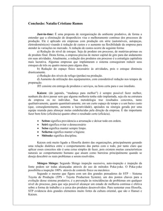 Conclusão: Natalia Cristiane Ramos
 
Just-in-time: É uma proposta de reorganização do ambiente produtivo, de forma a
entender que a eliminação de desperdícios visa o melhoramento contínuo dos processos de
produção. Ele é aplicado em empresas com produção em série (automóveis, autopeças,
eletrodomésticos) visando à redução de custos e o aumento na flexibilidade da empresa para
atender às variações no mercado. A redução de custos ocorre da seguinte forma:
a) Redução do nível de estoque. Seja de produto em processo, de matérias-primas ou
de produto final. Desta forma, a empresa precisa de menor capital de giro para dar andamento
em suas atividades. Atualmente, a redução dos produtos em processo é a estratégia capitalista
mais lucrativa. Algumas empresas que implantaram o sistema conseguiram reduzir seus
estoques de três ou quatro meses para alguns dias.
b) Redução do espaço físico necessário às atividades, pois o estoque diminuiu
drasticamente.
c) Redução dos níveis de refugo (perdas) na produção.
d) Aumento da utilização dos equipamentos, com considerável redução nos tempos de
preparação.
JIT consiste em entrega de produtos e serviços, na hora certa para o uso imediato.
Kaizen: (do japonês, “mudança para melhor”) é sempre possível fazer melhor,
nenhum dia deve passar sem que alguma melhoria tenha sido implantada, seja ela na estrutura
da empresa ou no indivíduo. Sua metodologia traz resultados concretos, tanto
qualitativamente, quanto quantitativamente, em um curto espaço de tempo e a um baixo custo
(que, conseqüentemente, aumenta a lucratividade), apoiados na sinergia gerada por uma
equipe reunida para almoçar metas estabelecidas pela direção da empresa. É tão importante
fazer bem feito (eficiência) quanto obter o resultado certo (eficácia).
 Seiton significa providencia a arrumação e deixar todo em ordem.
 Seiri significa evitar o desnecessário
 Seiso significa manter sempre limpo.
 Seiketsu significa manter a higiene.
 Shitsuke significa disciplina.
Kaizen está muito ligado a filosofia dentro das organizações, principalmente gerando
uma relação dialética entre o comportamento das partes com o todo, por tanto claro que
aplicar esses conceitos não é uma coisa simples de fazer, pois existem muitas características
naturais ao comportamento humano que atuam como barreiras principalmente quando se
deseja descobrir os reais problemas a serem resolvidos.
Shingeo Shingo: Segundo Shingo inspeção sucessiva, auto-inspeção e inspeção da
fonte podem ser todas alcançadas através do uso de métodos Poka-yoke. O Poka-yoke
possibilita a inspeção 100% através de controle físico ou mecânico.
Segundo o mesmo que figura com um dos grandes pensadores do STP – Sistema
Toyota de Produção (TPS - Toyota Production System), um dos pontos chaves para a
evolução desse sistema produtivo, é a prevenção às reincidências de problemas em qualquer
nível do processo, para que seja possível alcançar um estado de melhoria continua e efetiva
sobre a forma de trabalho e a cerca dos produtos desenvolvidos. Para sustentar essa filosofia,
STP evidencia dois grandes elementos muito fortes da cultura oriental, que são o Hansei e
Kaizen.
 