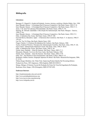 Bibliografia
Literatura:
Baranger, P., Huguel G., Gestão da Produção: Actores, técnicas e políticas, Edições Sílabo, Lda., 1994
Imai, Masaaki. Kaizen – A Estratégia Para O Sucesso Competitivo. São Paulo: Imam, 1992, P. 10.
Imai, Masaaki. Kaizen – A Estratégia Para O Sucesso Competitivo. São Paulo: Imam, 1992, P. 11.
Juran, J. M. Juran Na Liderança Pela Qualidade. São Paulo: Imam, 1990, P. 179.
Deming, W. Edwards. Qualidade: A Revolução Da Administração. São Paulo: Marques – Saraiva,
1990, P. Xix.
Imai, Masaaki. Kaizen – A Estratégia Para O Sucesso Competitivo. São Paulo: Imam, 1992, P. 9.
Osho. A Sabedoria Das Areias. São Paulo: Gente, 1999, P. 100.
Ferri De Barros, Benedicto. Japão – A Harmonia Dos Contrários. São Paulo: T. A. Queiroz, 1988, P.
159-161.
Lao Tse. Tao Te Ching. São Paulo: Martin Claret, 1985.
Finger, Charles J. A Essência Da Sabedoria De Confúcio. São Paulo: Ediouro, 1980.
Taylor, Frederick Winslow. Princípios De Administração Científica. São Paulo: Atlas, 1985, P. 126.
Fayol, Henri. Administração Industrial E Geral. São Paulo: Atlas, 1984, P. 46-67.
Osho. A Sabedoria Das Areias. São Paulo: Gente, 1999, P. 84.
Nitobe, Inazo. Bushido – Alma De Samurai. São Paulo: Tahyu, 2005, P. 11.
Miyamoto, Musashi. Um Livro De Cinco Anéis. São Paulo: Ediouro, 1984.
Nitobe, Inazo. Bushido – Alma De Samurai. São Paulo: Tahyu, 2005, P. 99.
Osho. Zen – Sua História E Seus Ensinamentos. São Paulo: Cultrix, 2004, P. 15.
Rodrigues, Ondina Antonio. Imigração Japonesa No Brasil. São Paulo: Memorial Do Imigrante, 2006,
P. 13-14. 
Nikkan Kogyo Shimbun, Ltd.: Poka-Yoke: Improving Product Quality By Preventing Defects
Productivity Press, 1987 (Japanese), 1988 (English), ISBN 0915299313.
Shingo, Shingeo, O Sistema Toyota De Produção Do Ponto De Vista Da Engenharia De Produção,
Bookman, Porto Alegre, 1996 (Português), ISBN 8573071699.
Endereços Internet:
http://claudionmmendes.sites.uol.com.br/
http://www.portaldaadministracao.org
http://www.just-in-time.manufacturing
http://www.wikipedia.com.br
 