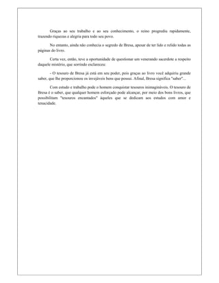 Graças ao seu trabalho e ao seu conhecimento, o reino progrediu rapidamente,
trazendo riquezas e alegria para todo seu povo.
No entanto, ainda não conhecia o segredo de Bresa, apesar de ter lido e relido todas as
páginas do livro.
Certa vez, então, teve a oportunidade de questionar um venerando sacerdote a respeito
daquele mistério, que sorrindo esclareceu:
- O tesouro de Bresa já está em seu poder, pois graças ao livro você adquiriu grande
saber, que lhe proporcionou os invejáveis bens que possui. Afinal, Bresa significa "saber"...
Com estudo e trabalho pode o homem conquistar tesouros inimagináveis. O tesouro de
Bresa é o saber, que qualquer homem esforçado pode alcançar, por meio dos bons livros, que
possibilitam "tesouros encantados" àqueles que se dedicam aos estudos com amor e
tenacidade.
 
