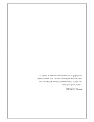 “O objetivo do administrador de sistema é o de aperfeiçoar o
sistema como um todo. Sem uma administração de sistema visto
como um todo, sub-otimizações certamente irão ocorrer. Sub-
otimizações geram perdas.”
DEMING, W. Edwards
 