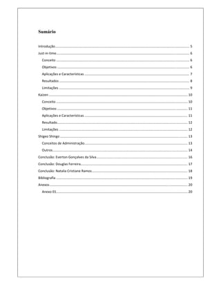 Sumário
Introdução ............................................................................................................................................... 5 
Just‐in‐time .............................................................................................................................................. 6 
Conceito .............................................................................................................................................. 6 
Objetivos ............................................................................................................................................. 6 
Aplicações e Características ................................................................................................................ 7 
Resultados ........................................................................................................................................... 8 
Limitações ........................................................................................................................................... 9 
Kaizen .................................................................................................................................................... 10 
Conceito ............................................................................................................................................ 10 
Objetivos ........................................................................................................................................... 11 
Aplicações e Características .............................................................................................................. 11 
Resultado ........................................................................................................................................... 12 
Limitações ......................................................................................................................................... 12 
Shigeo Shingo ........................................................................................................................................ 13 
Conceitos de Administração .............................................................................................................. 13 
Outros ................................................................................................................................................ 14 
Conclusão: Everton Gonçalves da Silva ................................................................................................. 16 
Conclusão: Douglas Ferreira .................................................................................................................. 17 
Conclusão: Natalia Cristiane Ramos ...................................................................................................... 18 
Bibliografia ............................................................................................................................................ 19 
Anexos ................................................................................................................................................... 20 
Anexo 01 ............................................................................................................................................ 20 
 