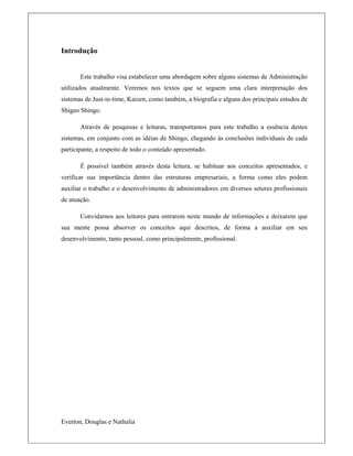 Introdução
Este trabalho visa estabelecer uma abordagem sobre alguns sistemas de Administração
utilizados atualmente. Veremos nos textos que se seguem uma clara interpretação dos
sistemas de Just-in-time, Kaizen, como também, a biografia e alguns dos principais estudos de
Shigeo Shingo.
Através de pesquisas e leituras, transportamos para este trabalho a essência destes
sistemas, em conjunto com as idéias de Shingo, chegando às conclusões individuais de cada
participante, a respeito de todo o conteúdo apresentado.
É possível também através desta leitura, se habituar aos conceitos apresentados, e
verificar sua importância dentro das estruturas empresariais, a forma como eles podem
auxiliar o trabalho e o desenvolvimento de administradores em diversos setores profissionais
de atuação.
Convidamos aos leitores para entrarem neste mundo de informações e deixarem que
sua mente possa absorver os conceitos aqui descritos, de forma a auxiliar em seu
desenvolvimento, tanto pessoal, como principalmente, profissional.
Everton, Douglas e Nathalia
 