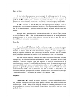 Just-in-time
 
O Just-in-time é uma proposta de reorganização do ambiente produtivo, de forma a
entender que a eliminação de desperdícios visa o melhoramento contínuo dos processos de
produção. O JIT é a base para a melhoria da posição competitiva de uma empresa, em
particular no que se referem os fatores com a velocidade, a qualidade e o preço dos produtos.
O JIT é as iniciais de Just-In-Time, um método para gestão da produção. Como se
pode perceber pela designação o controla da produção é feito enquanto o bem é produzido, e
não no fim. Inclusivamente, o controlo é feito pelos próprios operários, como veremos mais
adiante.
Como se sabe o Japão é pequeno, muito populado e pobre em recursos. É por isso que
o princípio base do JIT é evitar enormes armazéns de estoque e de peças defeituosas,
poupando espaço e, ao mesmo tempo, todo um conjunto de recursos que têm que ser
disponibilizados para manter esses armazéns.
Conceito
 
O conceito do JIT é bastante simples: produzir e entregar os produtos ao mesmo
tempo (Just-in-time) de serem vendidos. Peças ao mesmo tempo de serem montadas e
materiais ao mesmo tempo de serem transformados em peças. A idéia dos japoneses é
produzir pequenas quantidades para corresponder à procura, enquanto que os ocidentais
produzem grandes quantidades de produtos vários para o caso de virem a ser necessários.
Um dos grandes problemas em gerir uma produção está em encontrar o equilíbrio
entre os custos de transporte de grandes quantidades de material e os custos de preparação das
máquinas. Custos de transporte estes, que englobam o custo de armazenamento e de
manutenção desse material. A contabilidade quer baixar os custos de transporte transportando
menos quantidades mais vezes, e a produção querem baixar os custos de preparação e evitar
paragens na produção produzindo durante muito tempo sem parar. Existe um ponto
economicamente carreto, sem ser demasiado alto para os custos de transporte e nem
demasiado baixo para que a produção não tenha que parar muitas vezes. Este é designado por
"quantidade econômica a encomendar" (Economic Order Quantity - EOQ).
Objetivos
 
Just-in-time - JIT consiste em entrega de produtos e serviços, na hora certa para o
uso imediato, tendo como objetivo principal a busca contínua pela melhoria do processo
produtivo, que é obtida e desenvolvida através da redução dos estoques. Este sistema permite
a continuidade do processo, mesmo quando há problemas nos estágios anteriores a sua
produção final.
 