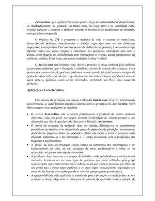 Just-in-time, que significa “no tempo justo”, exige do administrador o abastecimento
ou desabastecimento da produção no tempo certo, no lugar certo e na quantidade certa,
visando capacitar à empresa a produzir somente o necessário ao atendimento da demanda,
com qualidade assegurada.
O objetivo do JIT é promover a melhora de todo o sistema de manufatura,
desenvolvendo políticas, procedimentos e atitudes requeridos para ser um fabricante
responsável e competitivo. Para que isso ocorra da melhor forma possível, é necessário atingir
algumas metas, tais como: projetar a otimização dos processos, interagirem bem com o
cliente, obter relações de confiabilidade com fornecedores e clientes, adotar compromisso de
melhoria contínua. Estas metas que juntas resultarão no objetivo final.
O Just-in-time tem também como objetivo principal a busca contínua pela melhoria
do processo produtivo, que é alcançada e trabalhada através da redução dos estoques. Estes
permitem a continuidade do processo produtivo mesmo quando há problemas nos estágios de
produção. Ao se reduzir o estoque, os problemas que antes não afetavam a produção, torna-se
agora visíveis, podendo, assim serem eliminados, permitindo um fluxo mais suave da
produção.
Aplicações e Características
 
Um sistema de produção que adapta a filosofia Just-in-time deve ter determinadas
características, as quais formam aspectos coerentes com os princípios do Just-in-time. Entre
várias características realçamos as seguintes:
 O sistema Just-in-time não se adapta perfeitamente à produção de muitos produtos
diferentes, pois, em geral, isto requer extrema flexibilidade do sistema produtivo, em
dimensões que não são possíveis de obter com a filosofia Just-in-time,
 O layout do processo de produção deve ser celular, dividindo-se os componentes
produzidos em famílias com determinada gama de operações de produção, montando-se,
desta forma, pequenas linhas de produção (células) de modo a tornar o processo mais
eficiente, reduzindo-se a movimentação e o tempo consumido com a preparação das
máquinas e equipamentos,
 A gestão da linha de produção coloca ênfase na autonomia dos encarregados e no
balanceamento da linha, na não aceitação de erros, paralisando-se a linha, se for
necessário, até que os erros sejam eliminados.
 A produção deve basear-se em grupos de trabalho, onde trabalhadores multifuncionais
iniciam e terminam um ou mais tipos de produtos, que serão utilizados pelo grupo
seguinte; para que o sistema funcione é indispensável que todos os produtos que fluem de
um grupo para o outro sejam perfeitos e os erros sejam imediatamente segregados (os
erros são facilmente detectados quando se trabalha com pequenas quantidades),
 A responsabilidade pela qualidade é transferida para a produção e é dada ênfase ao seu
controle na fonte, adaptando os princípios de controle da qualidade total (a redução de
 