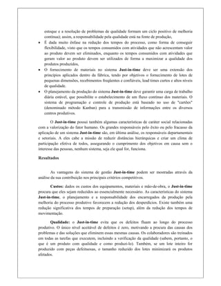 estoque e a resolução de problemas de qualidade formam um ciclo positivo de melhoria
contínua); assim, a responsabilidade pela qualidade está na fonte de produção,
 É dada muito ênfase na redução dos tempos do processo, como forma de conseguir
flexibilidade, visto que os tempos consumidos com atividades que não acrescentam valor
ao produto devem ser eliminados, enquanto os tempos consumidos com atividades que
geram valor ao produto devem ser utilizados de forma a maximizar a qualidade dos
produtos produzidos,
 O fornecimento de materiais no sistema Just-in-time deve ser uma extensão dos
princípios aplicados dentro da fábrica, tendo por objetivos o fornecimento de lotes de
pequenas dimensões, recebimentos freqüentes e confiáveis, lead times curtos e altos níveis
de qualidade.
 O planejamento da produção do sistema Just-in-time deve garantir uma carga de trabalho
diária estável, que possibilite o estabelecimento de um fluxo contínuo dos materiais. O
sistema de programação e controle de produção está baseado no uso de "cartões"
(denominado método Kanban) para a transmissão de informações entre os diversos
centros produtivos.
O Just-in-time possui também algumas características de caráter social relacionadas
com a valorização do fator humano. Os grandes responsáveis pelo êxito ou pelo fracasso da
aplicação de um sistema Just-in-time são, em última análise, os responsáveis departamentais
e setoriais. A eles cabe a missão de reduzir distâncias hierárquicas e criar um clima de
participação efetiva de todos, assegurando o cumprimento dos objetivos em causa sem o
interesse das pessoas, nenhum sistema, seja ele qual for, funciona.
Resultados
 
As vantagens do sistema de gestão Just-in-time podem ser mostradas através da
análise da sua contribuição nos principais critérios competitivos.
Custos: dados os custos dos equipamentos, materiais e mão-de-obra, o Just-in-time
procura que eles sejam reduzidos ao essencialmente necessário. As características do sistema
Just-in-time, o planejamento e a responsabilidade dos encarregados da produção pela
melhoria do processo produtivo favorecem a redução dos desperdícios. Existe também uma
redução significativa dos tempos de preparação (setup), além da redução dos tempos de
movimentação.
Qualidade: o Just-in-time evita que os defeitos fluam ao longo do processo
produtivo. O único nível aceitável de defeitos é zero, motivando a procura das causas dos
problemas e das soluções que eliminem essas mesmas causas. Os colaboradores são treinados
em todas as tarefas que executem, incluindo a verificação da qualidade (sabem, portanto, o
que é um produto com qualidade e como produzi-lo). Também, se um lote inteiro for
produzido com peças defeituosas, o tamanho reduzido dos lotes minimizará os produtos
afetados.
 