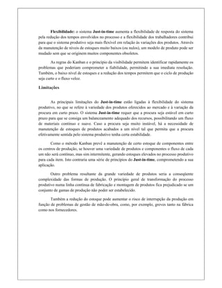 Flexibilidade: o sistema Just-in-time aumenta a flexibilidade de resposta do sistema
pela redução dos tempos envolvidos no processo e a flexibilidade dos trabalhadores contribui
para que o sistema produtivo seja mais flexível em relação às variações dos produtos. Através
da manutenção de níveis de estoques muito baixos (ou nulos), um modelo de produto pode ser
mudado sem que se originem muitos componentes obsoletos.
As regras do Kanban e o princípio da visibilidade permitem identificar rapidamente os
problemas que poderiam comprometer a fiabilidade, permitindo a sua imediata resolução.
Também, o baixo nível de estoques e a redução dos tempos permitem que o ciclo de produção
seja curto e o fluxo veloz.
Limitações
 
As principais limitações do Just-in-time estão ligadas à flexibilidade do sistema
produtivo, no que se refere à variedade dos produtos oferecidos ao mercado e à variação da
procura em curto prazo. O sistema Just-in-time requer que a procura seja estável em curto
prazo para que se consiga um balanceamento adequado dos recursos, possibilitando um fluxo
de materiais contínuo e suave. Caso a procura seja muito instável, há a necessidade de
manutenção de estoques de produtos acabados a um nível tal que permita que a procura
efetivamente sentida pelo sistema produtivo tenha certa estabilidade.
Como o método Kanban prevê a manutenção de certo estoque de componentes entre
os centros de produção, se houver uma variedade de produtos e componentes o fluxo de cada
um não será contínuo, mas sim intermitente, gerando estoques elevados no processo produtivo
para cada item. Isto contraria uma série de princípios do Just-in-time, comprometendo a sua
aplicação.
Outro problema resultante da grande variedade de produtos seria a conseqüente
complexidade das formas de produção. O princípio geral de transformação do processo
produtivo numa linha contínua de fabricação e montagem de produtos fica prejudicado se um
conjunto de gamas de produção não poder ser estabelecido.
Também a redução do estoque pode aumentar o risco de interrupção da produção em
função de problemas de gestão de mão-de-obra, como, por exemplo, greves tanto na fábrica
como nos fornecedores.
 
