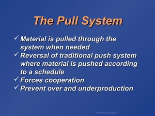 BA 320 Operations Management
The Pull SystemThe Pull System
 Material is pulled through theMaterial is pulled through the
system when neededsystem when needed
 Reversal of traditional push systemReversal of traditional push system
where material is pushed accordingwhere material is pushed according
to a scheduleto a schedule
 Forces cooperationForces cooperation
 Prevent over and underproductionPrevent over and underproduction
 