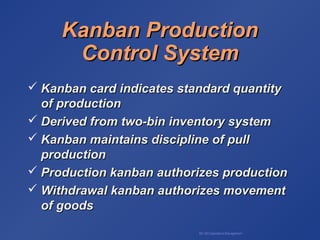 BA 320 Operations Management
Kanban ProductionKanban Production
Control SystemControl System
 Kanban card indicates standard quantityKanban card indicates standard quantity
of productionof production
 Derived from two-bin inventory systemDerived from two-bin inventory system
 Kanban maintains discipline of pullKanban maintains discipline of pull
productionproduction
 Production kanban authorizes productionProduction kanban authorizes production
 Withdrawal kanban authorizes movementWithdrawal kanban authorizes movement
of goodsof goods
 