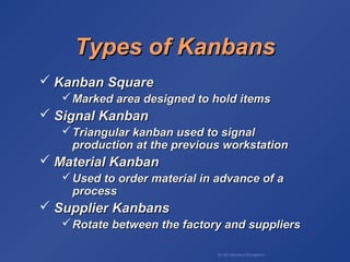 BA 320 Operations Management
Types of KanbansTypes of Kanbans
 Kanban SquareKanban Square
Marked area designed to hold itemsMarked area designed to hold items
 Signal KanbanSignal Kanban
Triangular kanban used to signalTriangular kanban used to signal
production at the previous workstationproduction at the previous workstation
 Material KanbanMaterial Kanban
Used to order material in advance of aUsed to order material in advance of a
processprocess
 Supplier KanbansSupplier Kanbans
Rotate between the factory and suppliersRotate between the factory and suppliers
 