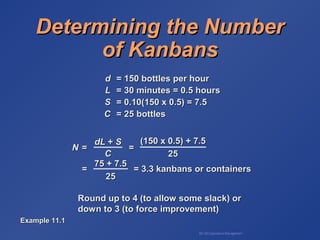 BA 320 Operations Management
Determining the NumberDetermining the Number
of Kanbansof Kanbans
dd = 150 bottles per hour= 150 bottles per hour
LL = 30 minutes = 0.5 hours= 30 minutes = 0.5 hours
SS = 0.10(150 x 0.5) = 7.5= 0.10(150 x 0.5) = 7.5
CC = 25 bottles= 25 bottles
Round up to 4 (to allow some slack) orRound up to 4 (to allow some slack) or
down to 3 (to force improvement)down to 3 (to force improvement)
NN = == =
= = 3.3 kanbans or containers= = 3.3 kanbans or containers
dLdL ++ SS
CC
(150 x 0.5) + 7.5(150 x 0.5) + 7.5
2525
75 + 7.575 + 7.5
2525
Example 11.1Example 11.1
 
