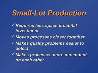 BA 320 Operations Management
Small-Lot ProductionSmall-Lot Production
 Requires less space & capitalRequires less space & capital
investmentinvestment
 Moves processes closer togetherMoves processes closer together
 Makes quality problems easier toMakes quality problems easier to
detectdetect
 Makes processes more dependentMakes processes more dependent
on each otheron each other
 