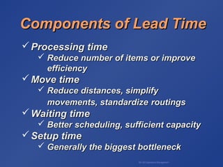 BA 320 Operations Management
Components of Lead TimeComponents of Lead Time
 Processing timeProcessing time
 Reduce number of items or improveReduce number of items or improve
efficiencyefficiency
 Move timeMove time
 Reduce distances, simplifyReduce distances, simplify
movements, standardizemovements, standardize routingsroutings
 Waiting timeWaiting time
 Better scheduling, sufficient capacityBetter scheduling, sufficient capacity
 Setup timeSetup time
 Generally the biggest bottleneckGenerally the biggest bottleneck
 