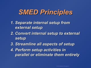 BA 320 Operations Management
SMED PrinciplesSMED Principles
1.1. Separate internal setup fromSeparate internal setup from
external setupexternal setup
2.2. Convert internal setup to externalConvert internal setup to external
setupsetup
3.3. Streamline all aspects of setupStreamline all aspects of setup
4.4. Perform setup activities inPerform setup activities in
parallel or eliminate them entirelyparallel or eliminate them entirely
 