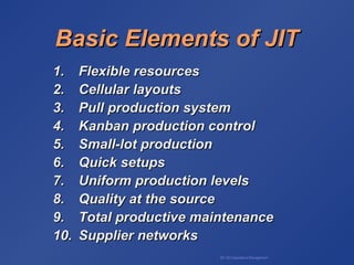 BA 320 Operations Management
Basic Elements of JITBasic Elements of JIT
1.1. Flexible resourcesFlexible resources
2.2. Cellular layoutsCellular layouts
3.3. Pull production systemPull production system
4.4. Kanban production controlKanban production control
5.5. Small-lot productionSmall-lot production
6.6. Quick setupsQuick setups
7.7. Uniform production levelsUniform production levels
8.8. Quality at the sourceQuality at the source
9.9. Total productive maintenanceTotal productive maintenance
10.10. Supplier networksSupplier networks
 