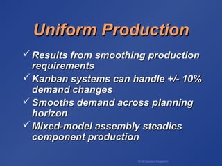BA 320 Operations Management
Uniform ProductionUniform Production
 Results from smoothing productionResults from smoothing production
requirementsrequirements
 Kanban systems can handle +/- 10%Kanban systems can handle +/- 10%
demand changesdemand changes
 Smooths demand across planningSmooths demand across planning
horizonhorizon
 Mixed-model assembly steadiesMixed-model assembly steadies
component productioncomponent production
 