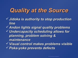BA 320 Operations Management
Quality at the SourceQuality at the Source
 Jidoka is authority to stop productionJidoka is authority to stop production
lineline
 Andon lights signal quality problemsAndon lights signal quality problems
 Undercapacity scheduling allows forUndercapacity scheduling allows for
planning, problem solving &planning, problem solving &
maintenancemaintenance
 Visual control makes problems visibleVisual control makes problems visible
 Poka-yoke prevents defectsPoka-yoke prevents defects
 