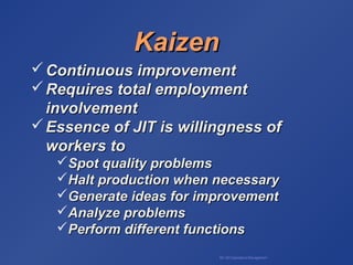 BA 320 Operations Management
KaizenKaizen
 Continuous improvementContinuous improvement
 Requires total employmentRequires total employment
involvementinvolvement
 Essence of JIT is willingness ofEssence of JIT is willingness of
workers toworkers to
Spot quality problemsSpot quality problems
Halt production when necessaryHalt production when necessary
Generate ideas for improvementGenerate ideas for improvement
Analyze problemsAnalyze problems
Perform different functionsPerform different functions
 