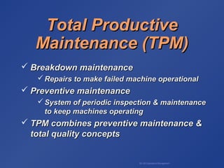 BA 320 Operations Management
Total ProductiveTotal Productive
Maintenance (TPM)Maintenance (TPM)
 Breakdown maintenanceBreakdown maintenance
 Repairs to make failed machine operationalRepairs to make failed machine operational
 Preventive maintenancePreventive maintenance
 System of periodic inspection & maintenanceSystem of periodic inspection & maintenance
to keep machines operatingto keep machines operating
 TPM combines preventive maintenance &TPM combines preventive maintenance &
total quality conceptstotal quality concepts
 