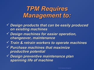 BA 320 Operations Management
TPM RequiresTPM Requires
Management to:Management to:
 Design products that can be easily producedDesign products that can be easily produced
on existing machineson existing machines
 Design machines for easier operation,Design machines for easier operation,
changeover, maintenancechangeover, maintenance
 Train & retrain workers to operate machinesTrain & retrain workers to operate machines
 Purchase machines that maximizePurchase machines that maximize
productive potentialproductive potential
 Design preventive maintenance planDesign preventive maintenance plan
spanning life of machinespanning life of machine
 