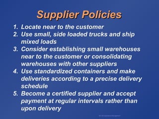 BA 320 Operations Management
Supplier PoliciesSupplier Policies
1. Locate near to the customer
2. Use small, side loaded trucks and ship
mixed loads
3. Consider establishing small warehouses
near to the customer or consolidating
warehouses with other suppliers
4. Use standardized containers and make
deliveries according to a precise delivery
schedule
5. Become a certified supplier and accept
payment at regular intervals rather than
upon delivery
 