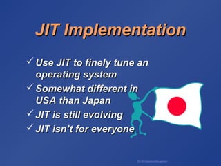 BA 320 Operations Management
 Use JIT to finely tune anUse JIT to finely tune an
operating systemoperating system
 Somewhat different inSomewhat different in
USA than JapanUSA than Japan
 JIT is still evolvingJIT is still evolving
 JIT isn’t for everyoneJIT isn’t for everyone
JIT ImplementationJIT Implementation
 
