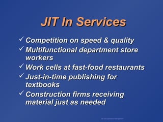 BA 320 Operations Management
JIT In ServicesJIT In Services
 Competition on speed & qualityCompetition on speed & quality
 Multifunctional department storeMultifunctional department store
workersworkers
 Work cells at fast-food restaurantsWork cells at fast-food restaurants
 Just-in-time publishing forJust-in-time publishing for
textbookstextbooks
 Construction firms receivingConstruction firms receiving
material just as neededmaterial just as needed
 