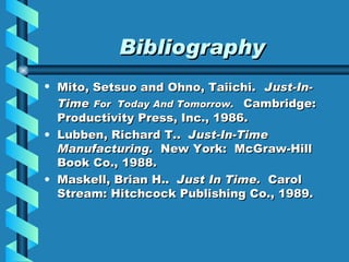 Bibliography Mito, Setsuo and Ohno, Taiichi.   Just-In-Time   For  Today And Tomorrow.  Cambridge:   Productivity Press, Inc., 1986. Lubben, Richard T..  Just-In-Time Manufacturing.  New York:  McGraw-Hill Book Co., 1988. Maskell, Brian H..  Just In Time.  Carol Stream: Hitchcock Publishing Co., 1989. 