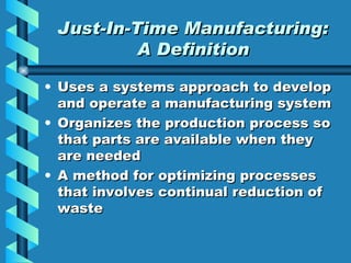 Just-In-Time Manufacturing: A Definition Uses a systems approach to develop and operate a manufacturing system Organizes the production process so that parts are available when they are needed A method for optimizing processes that involves continual reduction of waste 