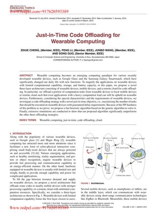 IEEE TRANSACTIONS ON
EMERGING TOPICS
IN COMPUTING
Received 15 July 2014; revised 9 November 2014; accepted 21 November 2014. Date of publication 7 January, 2015;
date of current version 6 March, 2015.
Digital Object Identiﬁer 10.1109/TETC.2014.2387688
Just-in-Time Code Offloading for
Wearable Computing
ZIXUE CHENG, (Member, IEEE), PENG LI, (Member, IEEE), JUNBO WANG, (Member, IEEE),
AND SONG GUO, (Senior Member, IEEE)
School of Computer Science and Engineering, University of Aizu, Aizuwakamatsu 965-8580, Japan
CORRESPONDING AUTHOR: P. LI (lipengcs@gmail.com)
ABSTRACT Wearable computing becomes an emerging computing paradigm for various recently
developed wearable devices, such as Google Glass and the Samsung Galaxy Smartwatch, which have
signiﬁcantly changed our daily life with new functions. To magnify the applications on wearable devices
with limited computational capability, storage, and battery capacity, in this paper, we propose a novel
three-layer architecture consisting of wearable devices, mobile devices, and a remote cloud for code ofﬂoad-
ing. In particular, we ofﬂoad a portion of computation tasks from wearable devices to local mobile devices
or remote cloud such that even applications with a heavy computation load can still be upheld on wearable
devices. Furthermore, considering the special characteristics and the requirements of wearable devices, we
investigate a code ofﬂoading strategy with a novel just-in-time objective, i.e., maximizing the number of tasks
that should be executed on wearable devices with guaranteed delay requirements. Because of the NP-hardness
of this problem as we prove, we propose a fast heuristic algorithm based on the genetic algorithm to solve it.
Finally, extensive simulations are conducted to show that our proposed algorithm signiﬁcantly outperforms
the other three ofﬂoading strategies.
INDEX TERMS Wearable computing, just-in-time, code ofﬂoading, cloud.
I. INTRODUCTION
Along with the popularity of various wearable devices,
such as Google glass [1] and Magic Ring [2], wearable
computing has attracted more and more attentions since it
facilitates a new form of cyber-physical interaction com-
prising small body-worn devices that are always powered
on and accessible [3]–[6]. Various emerging applications,
such as healthy monitoring, reality augmentation, and ges-
ture or object recognition, require wearable devices to
provide fast processing and communication capability in
an energy-efﬁcient manner. On the other hand, hardware
equipped on wearable devices is usually with limited size and
weight, hardly to provide enough capability and power for
complicated applications.
To ﬁll the gap between resource demand and supply
on wearable devices, we propose a novel architecture that
ofﬂoads some codes to nearby mobile devices with stronger
processing capability or a remote cloud with unlimited com-
putation resources. Speciﬁcally, we consider a three-layer
architecture as shown in Fig. 1. Wearable devices with limited
computation capability forms the ﬁrst layer closest to users.
FIGURE 1. Architecture.
Several mobile devices, such as smartphones or tablets, are
in the middle layer, which can communicate with wear-
able devices using short-range communication technologies
like ZigBee or Bluetooth. Meanwhile, these mobile devices
74
2168-6750 
 2015 IEEE. Translations and content mining are permitted for academic research only.
Personal use is also permitted, but republication/redistribution requires IEEE permission.
See http://www.ieee.org/publications_standards/publications/rights/index.html for more information. VOLUME 3, NO. 1, MARCH 2015
www.redpel.com+917620593389
www.redpel.com+917620593389
 