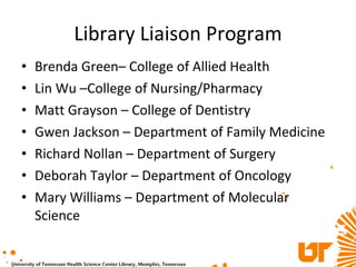 Library Liaison Program Brenda Green– College of Allied Health Lin Wu –College of Nursing/Pharmacy Matt Grayson – College of Dentistry Gwen Jackson – Department of Family Medicine Richard Nollan – Department of Surgery Deborah Taylor – Department of Oncology Mary Williams – Department of Molecular Science