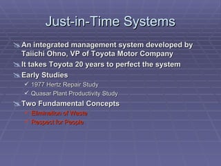 Just-in-Time Systems
 An integrated management system developed by
  Taiichi Ohno, VP of Toyota Motor Company
 It takes Toyota 20 years to perfect the system
 Early Studies
    1977 Hertz Repair Study
    Quasar Plant Productivity Study
 Two Fundamental Concepts
    Elimination of Waste
    Respect for People
 