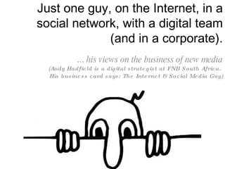 Just one guy, on the Internet, in a social network, with a digital team (and in a corporate). ...  his views on the business of new media (Andy Hadfield is a digital strategist at FNB South Africa.  His business card says: The Internet & Social Media Guy) 