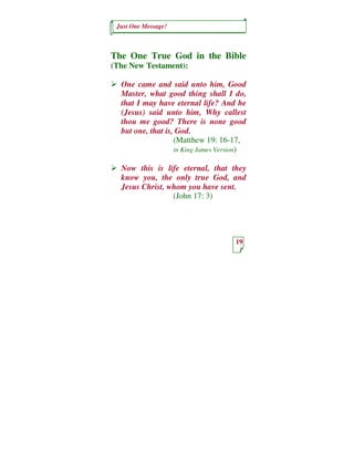 Just One Message!



The One True God in the Bible
(The New Testament):

  One came and said unto him, Good
  Master, what good thing shall I do,
  that I may have eternal life? And he
  (Jesus) said unto him, Why callest
  thou me good? There is none good
  but one, that is, God.
                   (Matthew 19: 16-17,
                   in King James Version)

  Now this is life eternal, that they
  know you, the only true God, and
  Jesus Christ, whom you have sent.
                 (John 17: 3)




                                     19
 