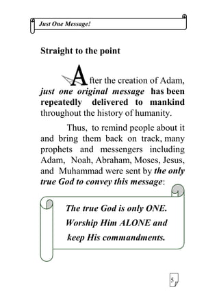 -XVW2QH0HVVDJH
6WUDLJKWWRWKHSRLQW
IWHUWKHFUHDWLRQRI$GDP
MXVW RQH RULJLQDO PHVVDJH KDVEHHQ
UHSHDWHGO GHOLYHUHG WR PDQNLQG
WKURXJKRXWWKHKLVWRURIKXPDQLW
7KXV WRUHPLQGSHRSOHDERXWLW
DQG EULQJ WKHP EDFN RQ WUDFNPDQ
SURSKHWV DQG PHVVHQJHUV LQFOXGLQJ
$GDP 1RDK$EUDKDP0RVHV-HVXV
DQG 0XKDPPDGZHUHVHQWEWKHRQO
WUXH*RGWRFRQYHWKLVPHVVDJH
7KH WUXH*RGLVRQO21(
:RUVKLS+LP$/21(DQG
NHHS+LVFRPPDQGPHQWV
 