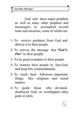 -XVW2QH0HVVDJH
*RG VHQW WKHVHPDMRUSURSKHWV
DV ZHOO DV PDQ RWKHU SURSKHWV DQG
PHVVHQJHUV WR DFFRPSOLVK VHYHUDO
WDVNVDQGPLVVLRQVVRPHRIZKLFKDUH
 7R UHFHLYH JXLGDQFH IURP *RG DQG
GHOLYHULWWRWKHLUSHRSOH
 7R FRQYH WKH PHVVDJH WKDW³*RGLV
2QH´WRWKHLUSHRSOH
 7REHJRRGH[DPSOHVWRWKHLUSHRSOH
 7R LQVWUXFW WKHLU SHRSOH WR IHDU*RG
DQGNHHS+LVFRPPDQGPHQWV
 7R WHDFK WKHLU IROORZHUV LPSRUWDQW
WKLQJV OLNH UHOLJLRXV DQG PRUDO
PDWWHUV
 7R JXLGH WKRVH ZKR GHYLDWHG
GLVREHHG *RG RU ZRUVKLSSHG RWKHU
JRGVRULGROV
 