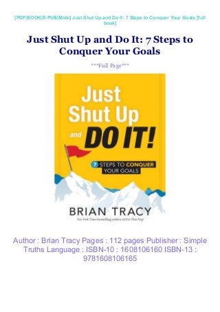 [PDF|BOOK|E-PUB|Mobi] Just Shut Up and Do It: 7 Steps to Conquer Your Goals [full
book]
Just Shut Up and Do It: 7 Steps to
Conquer Your Goals
***Full Page***
Author : Brian Tracy Pages : 112 pages Publisher : Simple
Truths Language : ISBN-10 : 1608106160 ISBN-13 :
9781608106165
 