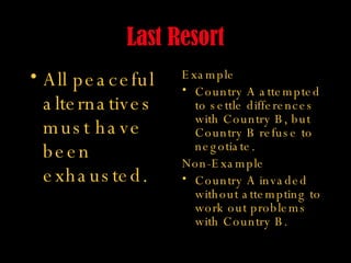 Last Resort All peaceful alternatives must have been exhausted. Example Country A attempted to settle differences with Country B, but Country B refuse to negotiate. Non-Example Country A invaded without attempting to work out problems with Country B. 