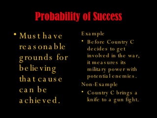 Probability of Success Must have reasonable grounds for believing that cause can be achieved. Example Before Country C decides to get involved in the war, it measures its military power with potential enemies. Non-Example Country C brings a knife to a gun fight. 