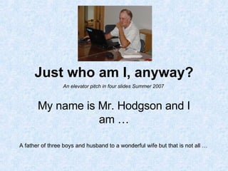 Just who am I, anyway? My name is Mr. Hodgson and I am … A father of three boys and husband to a wonderful wife but that is not all … An elevator pitch in four slides Summer 2007 