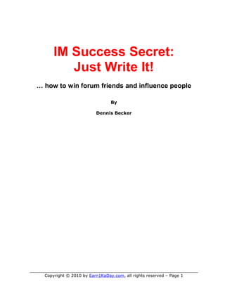 IM Success Secret:
            Just Write It!
  … how to win forum friends and influence people

                                   By

                            Dennis Becker




____________________________________________________________
     Copyright © 2010 by Earn1KaDay.com, all rights reserved – Page 1
 