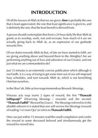 INTRODUCTION
Of all the favours of Allah I that we are given, time is probably the one
that is least appreciated, the one that least significance is given to, and
is definitely the one, that the least benefit is derived from.
A person should contemplate that from a 24 hour daily life that Allah I
grants us to worship, work, rest and recreate; how much of it are we
actually giving back to Allah I, as an expression of our gratitude
towards Him.
Of our duties towards Allah I that, of late we have started to fulfil, are
we giving anything above and beyond them to the Almighty? Are we
performing anything out of love and adoration of our Creator, and not
just what we are commanded to do?
Just 15 minutes is an extremely concise publication which although is
not Fardh, it is a way of trying to get some time out of our self-imposed
busy schedules, and turn towards Allah I, which is not benefitting
Him but ourselves.
In the Shari’ah, little action reaps tremendous Reward- blessings.
Virtuous acts reap (earn) 2 types of reward, the first “Thawaab
istihqaaqi!” (Deserving blessings / rewards) and the second,
“Thawaab Fadhli” (Reward by Grace). The blessings referred to in the
ahadith wherein it is stated that one will receive the blessings (reward)
of reading 1 or more Qur’an refers to Thawaab Fadhli.
One can just within 15 minutes read this small compilation and confer
the reward to some deceased beloved and simultaneously get the
reward for oneself also.

 