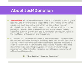 About Just4Donation
 Just4Donation It is ascertained on the basis of a donation. It took a great
idea for us to motivate and to support the team working for the same
cause. In a study in which we saw that we can just get through
donation to our society and to support and help our youth and under
privileged people of our esteemed society. Which we not merely
celebrate our own growth, but also our donation (money) multiplies in
the multitudes of thousands and thousands.
 Our endless and perpetual efforts are to make our community and society
self sufficient and make it strong in monetary terms. Our motto is very clear if
we help someone and that person helps someone else then it leads to a
chain reaction which means help the ones who are in real need and are
determined to do something very productive in life. Evolution brings
reinforcement which is the key ingredient for making our community self
sufficient and independent.
 "Help them, Serve them, and Boost them."
 