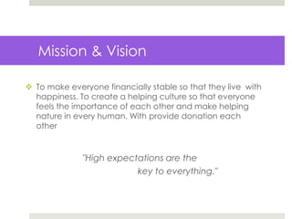 Mission & Vision
 To make everyone financially stable so that they live with
happiness. To create a helping culture so that everyone
feels the importance of each other and make helping
nature in every human. With provide donation each
other
"High expectations are the
key to everything."
 
