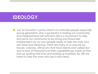  Just for Donation’s prime intent is to motivate people especially
young generation who is exuberant in making our community
and neighborhood self sufficient.J4D is a movement to help
and serve our community to be strong and financially
independent by our own people ready to help the ones who
are need and deserving. There are many of us around our
houses, colonies, offices etc that have talents and caliber but
due to lack of financial fund their capabilities go waste or they
end up spoiling their lives and ending up nowhere. By J4D we
intent to help the ones who are in real need.
IDEOLOGY
 